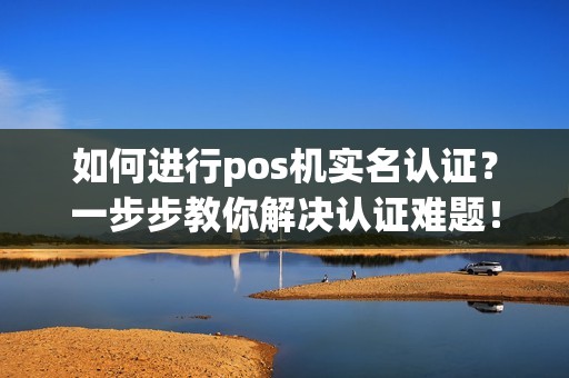 如何进行pos机实名认证？一步步教你解决认证难题！