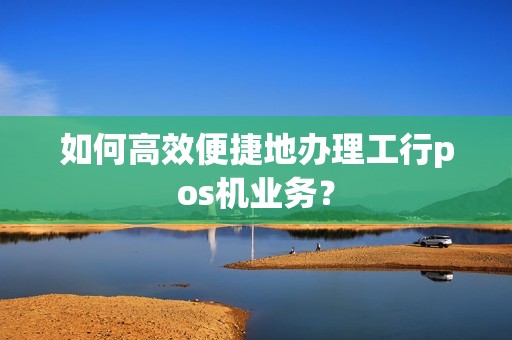 如何高效便捷地办理工行pos机业务？