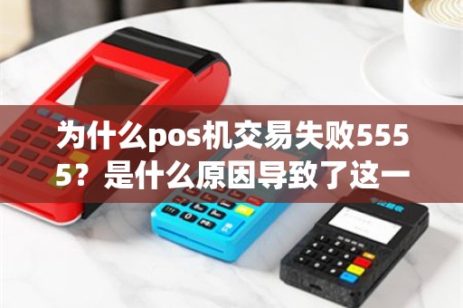 为什么pos机交易失败5555？是什么原因导致了这一问题的出现？
