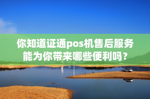 你知道证通pos机售后服务能为你带来哪些便利吗？