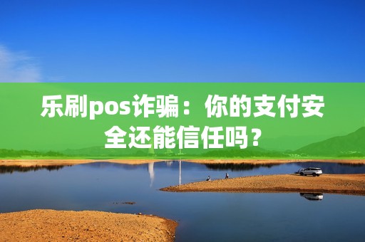 乐刷pos诈骗：你的支付安全还能信任吗？