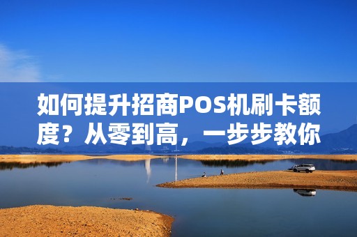如何提升招商POS机刷卡额度？从零到高，一步步教你操作！