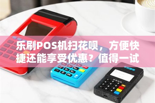 乐刷POS机扫花呗，方便快捷还能享受优惠？值得一试吗？