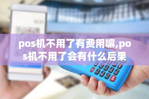 pos机不用了有费用嘛,pos机不用了会有什么后果