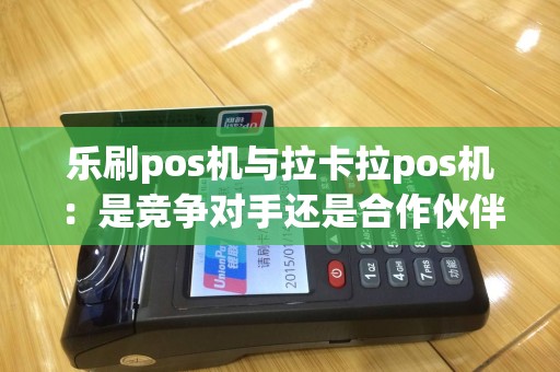 乐刷pos机与拉卡拉pos机：是竞争对手还是合作伙伴？
