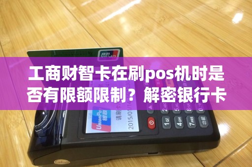 工商财智卡在刷pos机时是否有限额限制？解密银行卡消费的神秘规定！