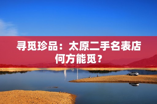 寻觅珍品：太原二手名表店何方能觅？