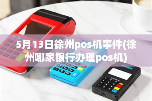 5月13日徐州pos机事件(徐州哪家银行办理pos机)