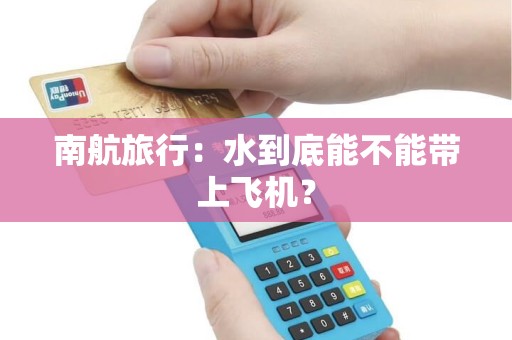 南航旅行：水到底能不能带上飞机？