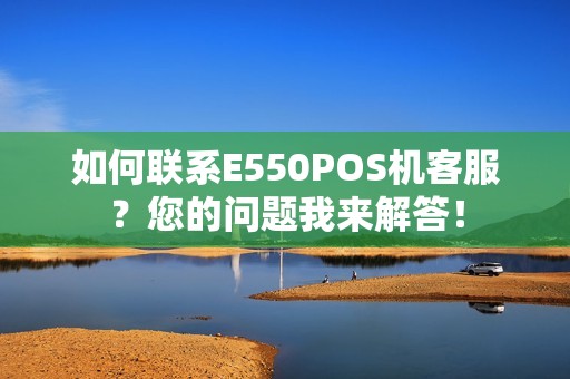 如何联系E550POS机客服？您的问题我来解答！