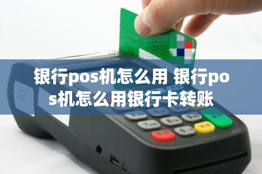 银行pos机怎么用 银行pos机怎么用银行卡转账