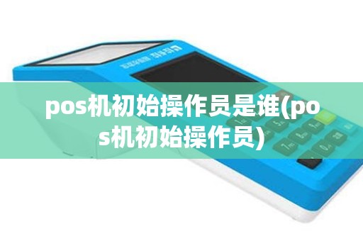 pos机初始操作员是谁(pos机初始操作员)