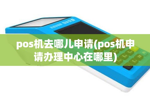 pos机去哪儿申请(pos机申请办理中心在哪里)