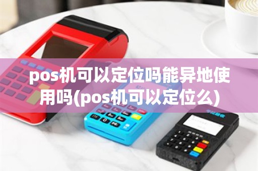 pos机可以定位吗能异地使用吗(pos机可以定位么)
