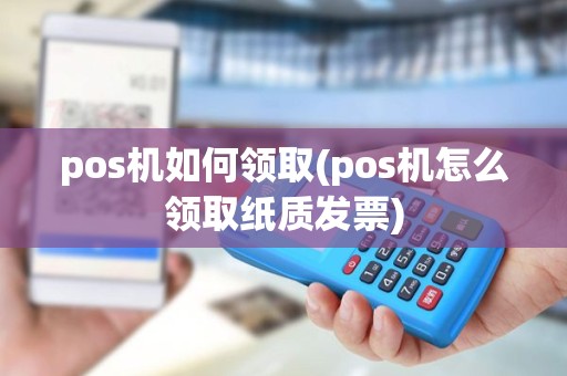 pos机如何领取(pos机怎么领取纸质发票)