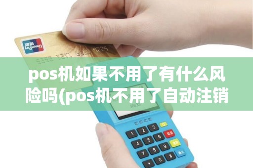 pos机如果不用了有什么风险吗(pos机不用了自动注销吗)