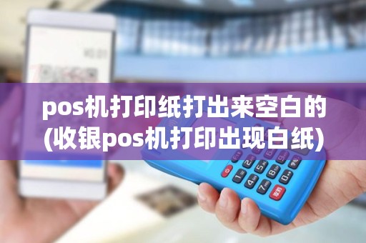 pos机打印纸打出来空白的(收银pos机打印出现白纸)