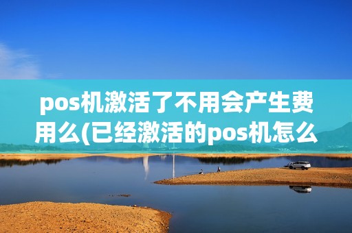 pos机激活了不用会产生费用么(已经激活的pos机怎么注销)