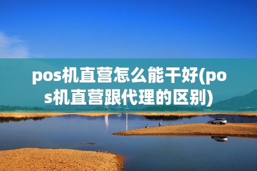 pos机直营怎么能干好(pos机直营跟代理的区别)