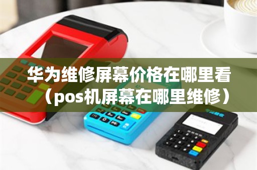 华为维修屏幕价格在哪里看（pos机屏幕在哪里维修）