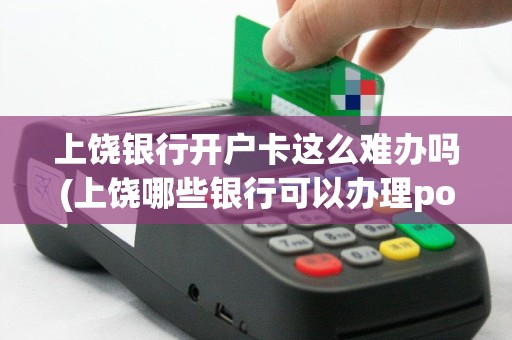 上饶银行开户卡这么难办吗(上饶哪些银行可以办理pos机)