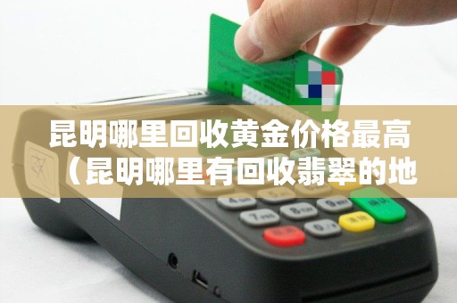 昆明哪里回收黄金价格最高（昆明哪里有回收翡翠的地方）