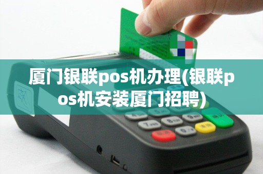 厦门银联pos机办理(银联pos机安装厦门招聘)