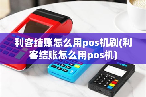 利客结账怎么用pos机刷(利客结账怎么用pos机)