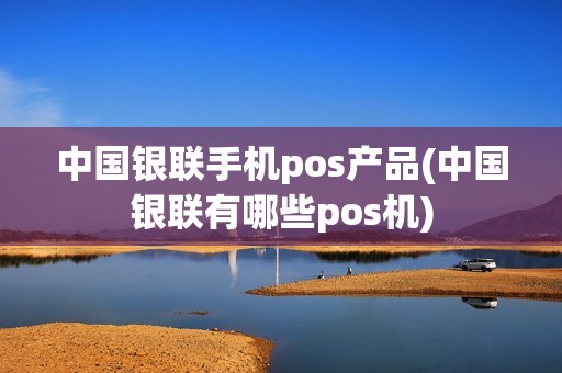 中国银联手机pos产品(中国银联有哪些pos机)