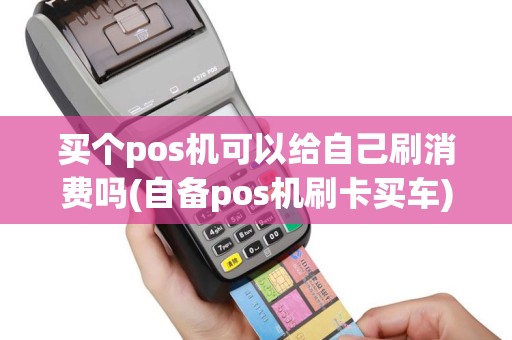 买个pos机可以给自己刷消费吗(自备pos机刷卡买车)