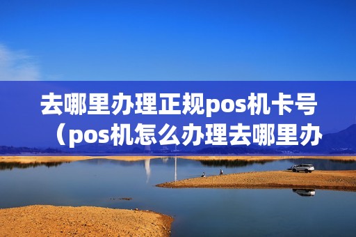 去哪里办理正规pos机卡号（pos机怎么办理去哪里办理）