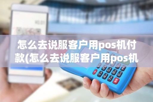 怎么去说服客户用pos机付款(怎么去说服客户用pos机)