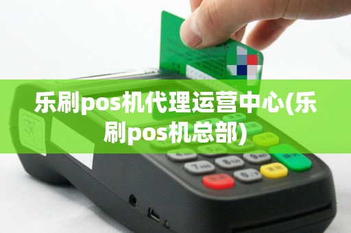 乐刷pos机代理运营中心(乐刷pos机总部)