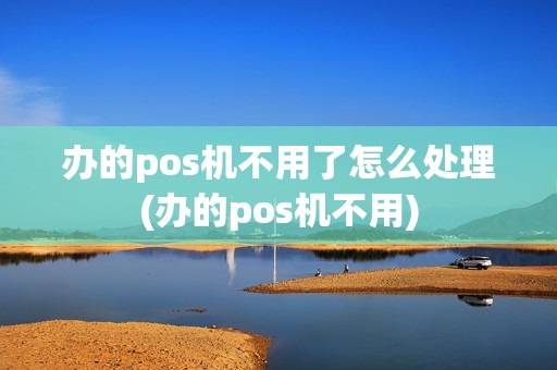 办的pos机不用了怎么处理(办的pos机不用)