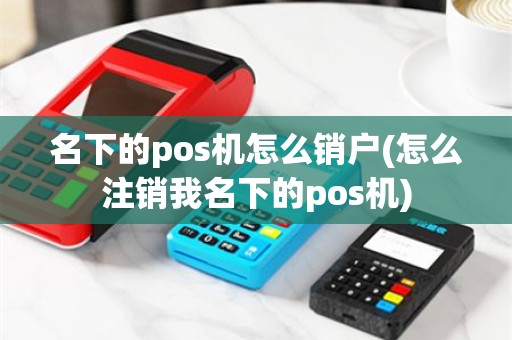 名下的pos机怎么销户(怎么注销我名下的pos机)