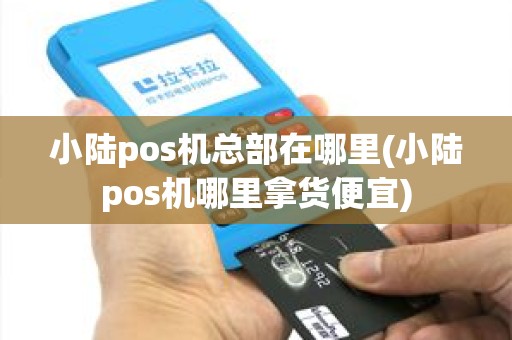 小陆pos机总部在哪里(小陆pos机哪里拿货便宜)