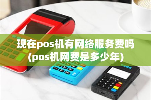 现在pos机有网络服务费吗(pos机网费是多少年)