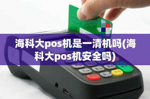 海科大pos机是一清机吗(海科大pos机安全吗)