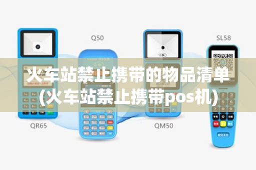 火车站禁止携带的物品清单(火车站禁止携带pos机)