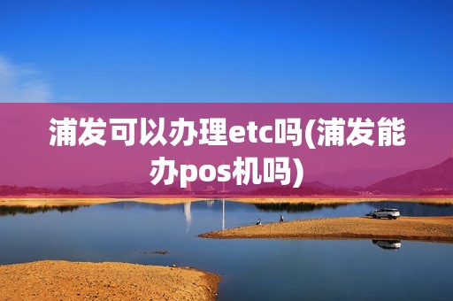浦发可以办理etc吗(浦发能办pos机吗)