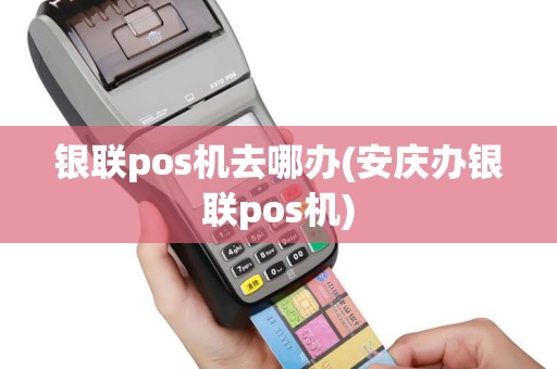银联pos机去哪办(安庆办银联pos机)