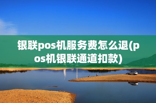 银联pos机服务费怎么退(pos机银联通道扣款)