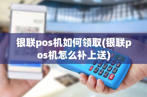 银联pos机如何领取(银联pos机怎么补上送)