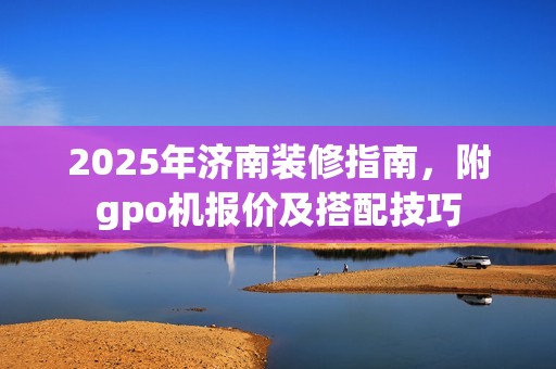 2025年济南装修指南，附gpo机报价及搭配技巧