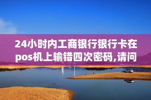24小时内工商银行银行卡在pos机上输错四次密码,请问卡会...