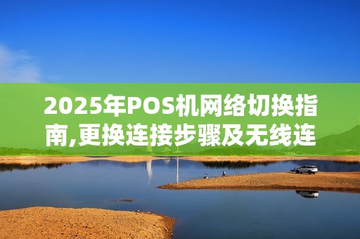 2025年POS机网络切换指南,更换连接步骤及无线连接方法