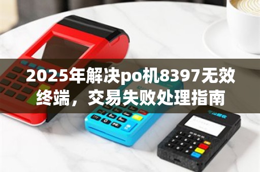 2025年解决po机8397无效终端，交易失败处理指南