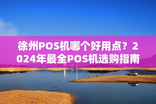 徐州POS机哪个好用点？2024年最全POS机选购指南