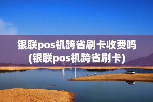 银联pos机跨省刷卡收费吗(银联pos机跨省刷卡)