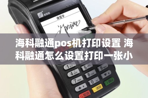 海科融通pos机打印设置 海科融通怎么设置打印一张小票